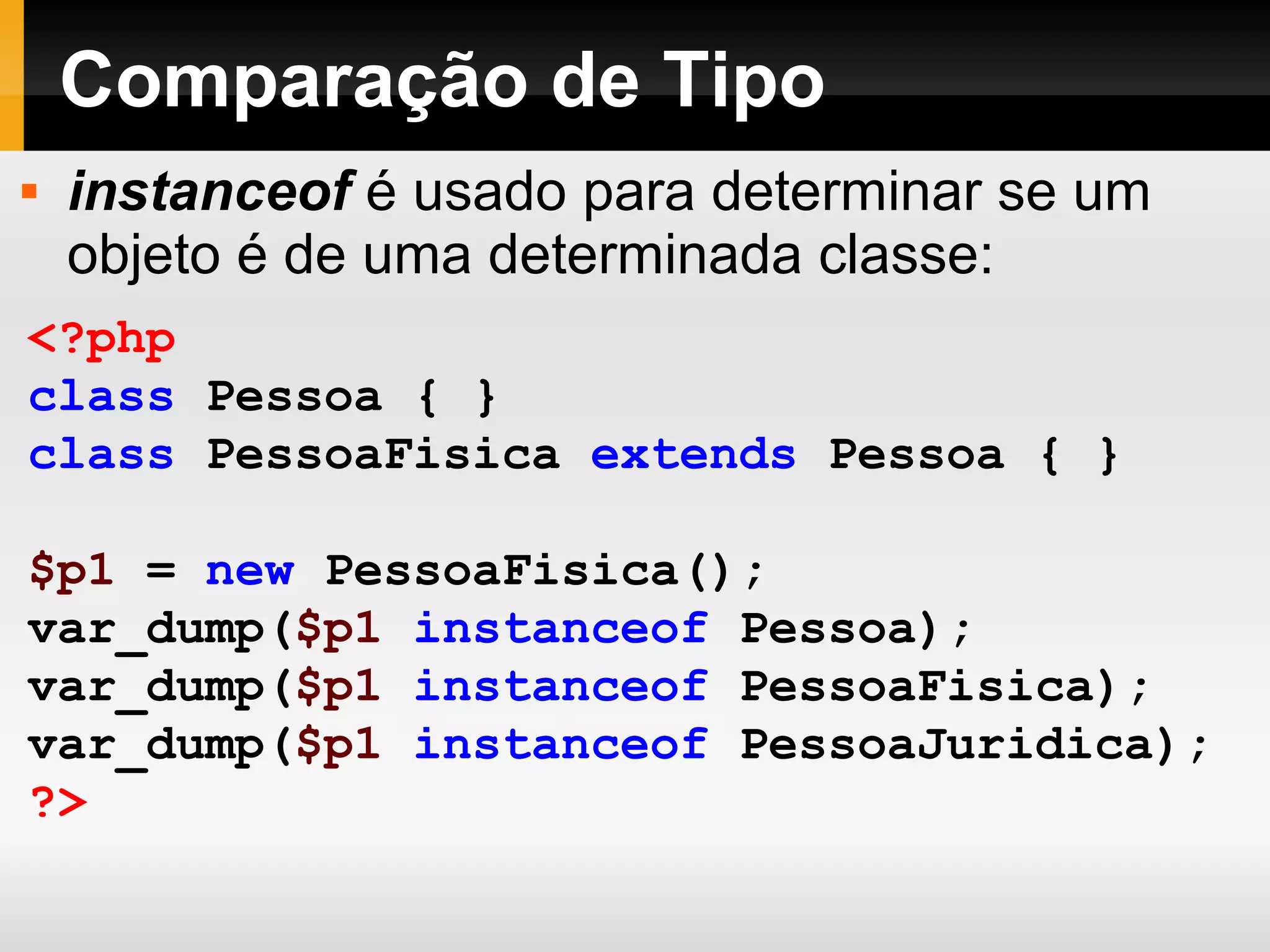 Comparação de Tipo
<?php
class Pessoa { }
class PessoaFisica extends Pessoa { }
$p1 = new PessoaFisica();
var_dump($p1 instanceof Pessoa);
var_dump($p1 instanceof PessoaFisica);
var_dump($p1 instanceof PessoaJuridica);
?>
 instanceof é usado para determinar se um
objeto é de uma determinada classe:
 