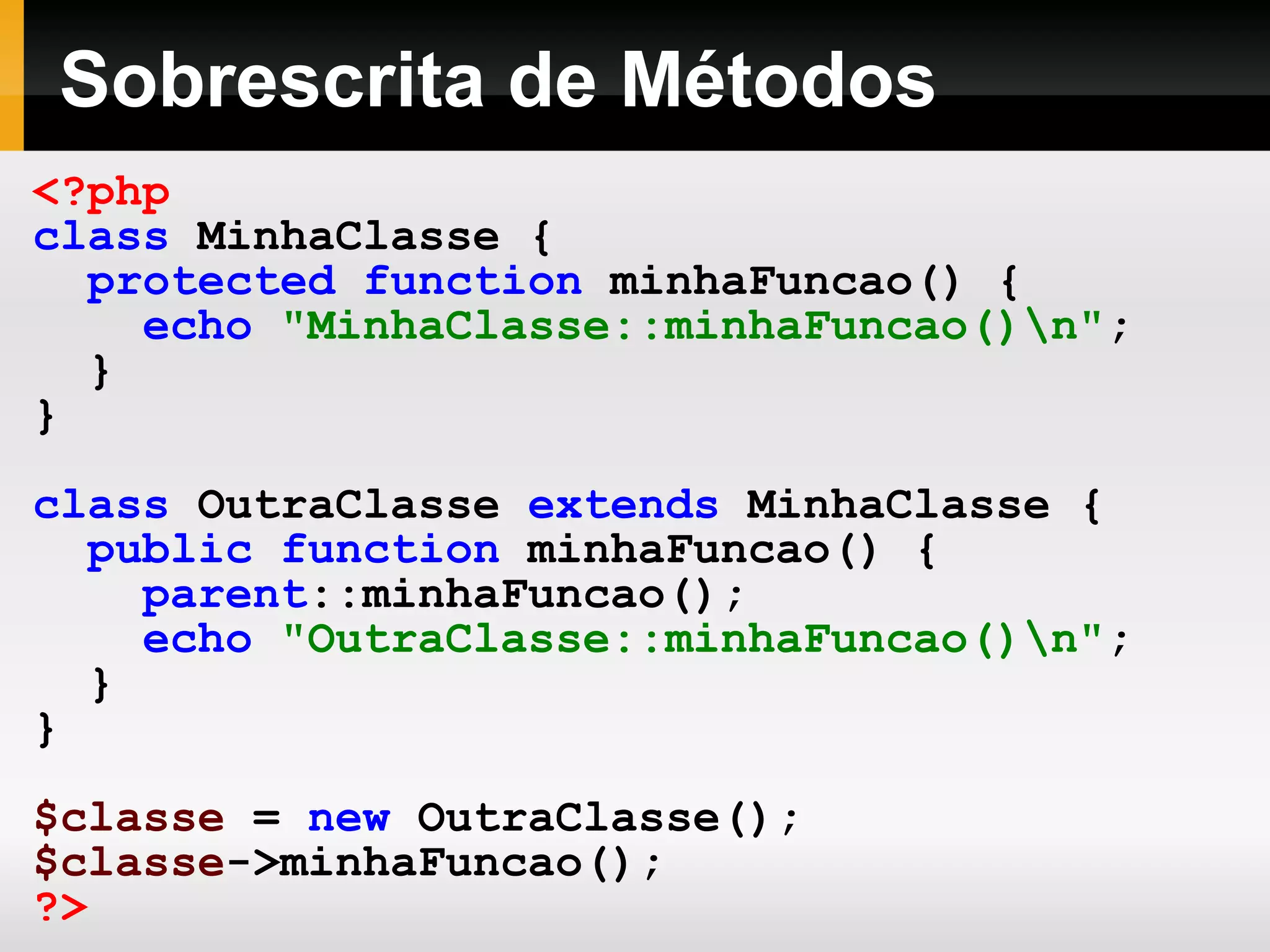 Sobrescrita de Métodos
<?php
class MinhaClasse {
protected function minhaFuncao() {
echo "MinhaClasse::minhaFuncao()n";
}
}
class OutraClasse extends MinhaClasse {
public function minhaFuncao() {
parent::minhaFuncao();
echo "OutraClasse::minhaFuncao()n";
}
}
$classe = new OutraClasse();
$classe->minhaFuncao();
?>
 