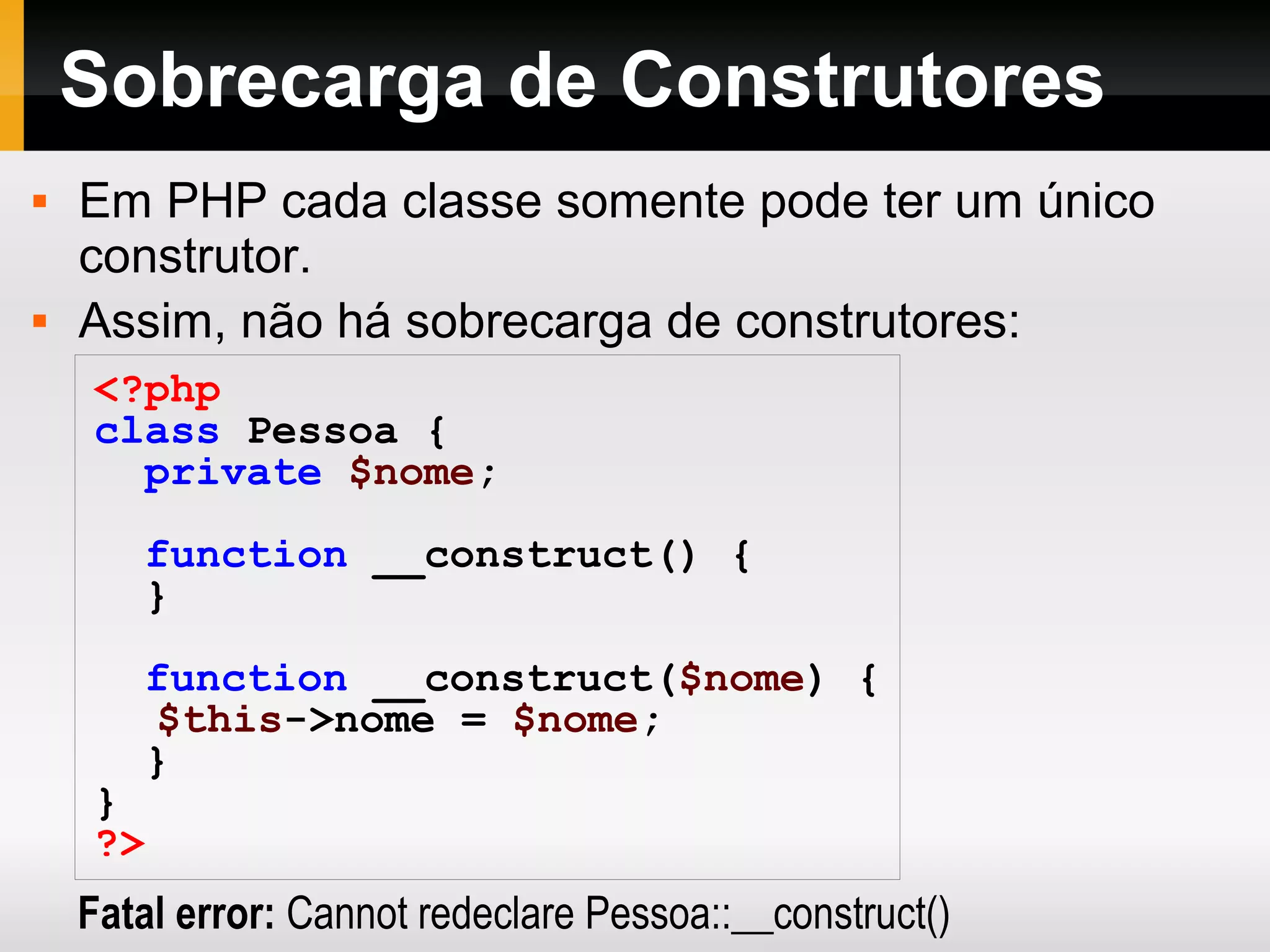 Sobrecarga de Construtores
 Em PHP cada classe somente pode ter um único
construtor.
 Assim, não há sobrecarga de construtores:
<?php
class Pessoa {
private $nome;
function __construct() {
}
function __construct($nome) {
$this->nome = $nome;
}
}
?>
Fatal error: Cannot redeclare Pessoa::__construct()
 