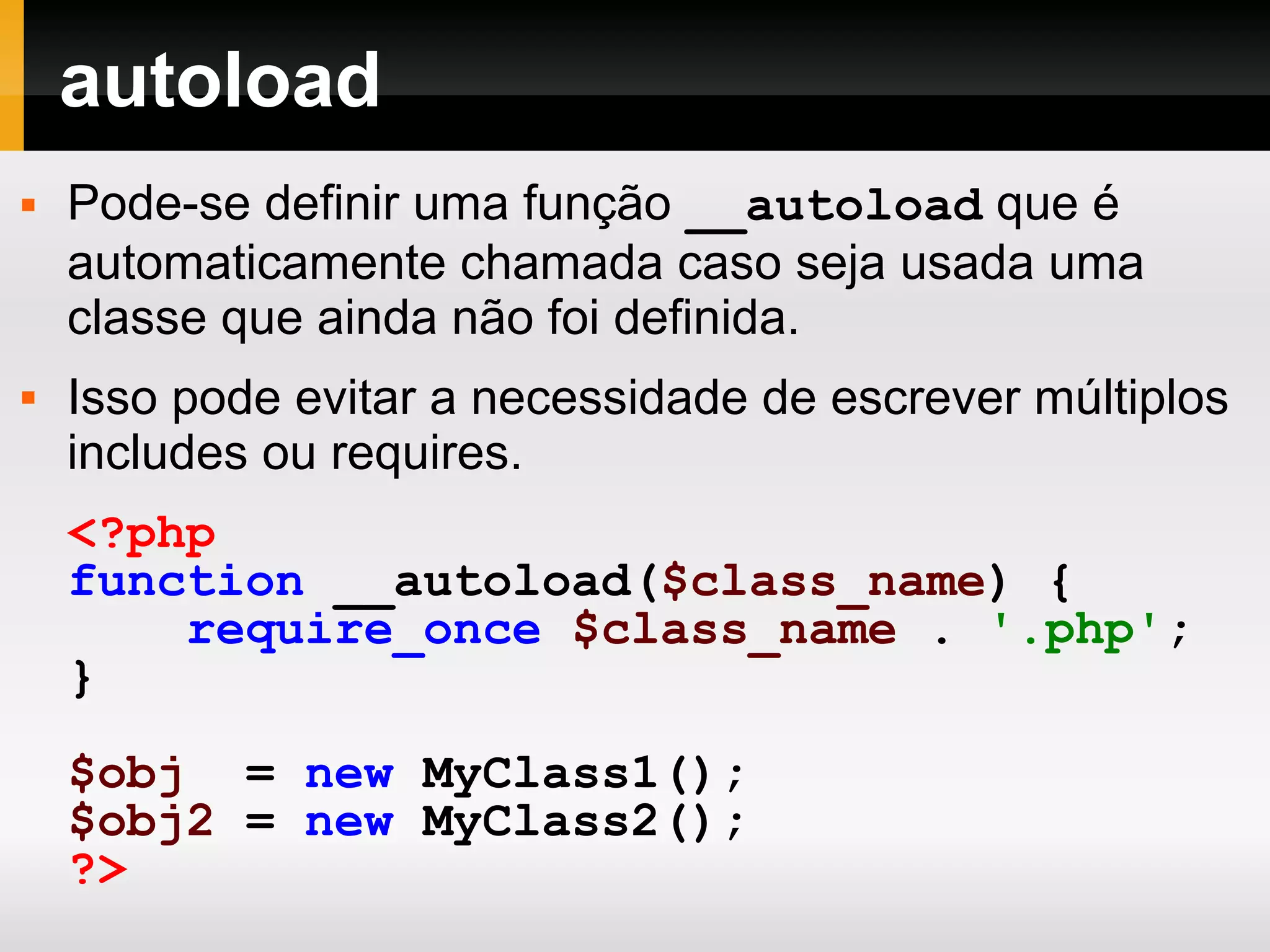 autoload
 Pode-se definir uma função __autoload que é
automaticamente chamada caso seja usada uma
classe que ainda não foi definida.
 Isso pode evitar a necessidade de escrever múltiplos
includes ou requires.
<?php
function __autoload($class_name) {
require_once $class_name . '.php';
}
$obj = new MyClass1();
$obj2 = new MyClass2();
?>
 