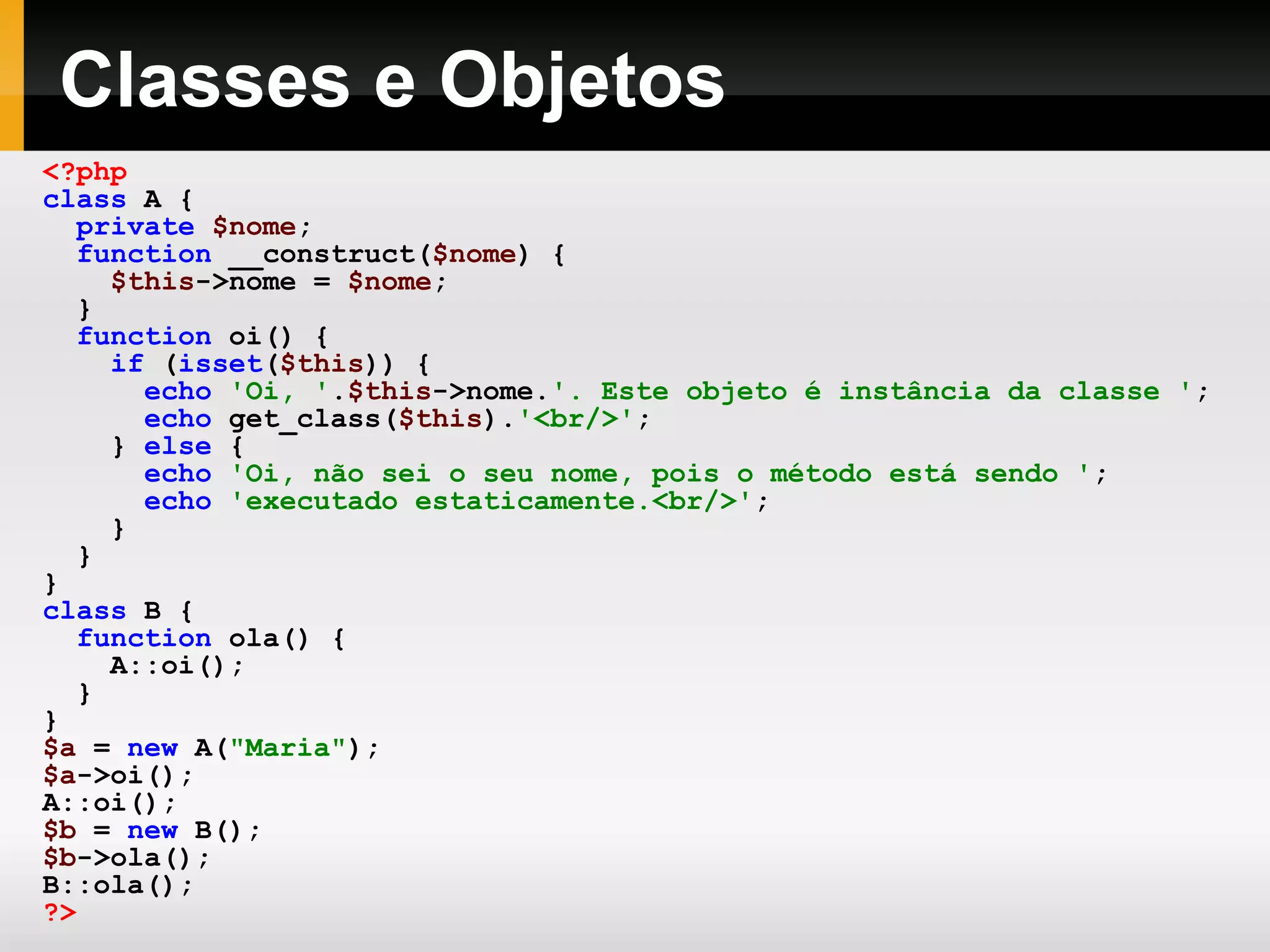 Classes e Objetos
<?php
class A {
private $nome;
function __construct($nome) {
$this->nome = $nome;
}
function oi() {
if (isset($this)) {
echo 'Oi, '.$this->nome.'. Este objeto é instância da classe ';
echo get_class($this).'<br/>';
} else {
echo 'Oi, não sei o seu nome, pois o método está sendo ';
echo 'executado estaticamente.<br/>';
}
}
}
class B {
function ola() {
A::oi();
}
}
$a = new A("Maria");
$a->oi();
A::oi();
$b = new B();
$b->ola();
B::ola();
?>
 