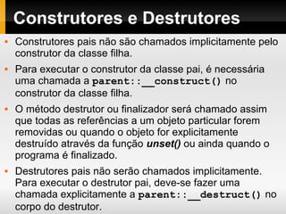 Construtores e Destrutores
 Construtores pais não são chamados implicitamente pelo
construtor da classe filha.
 Para executar o construtor da classe pai, é necessária
uma chamada a parent::__construct() no
construtor da classe filha.
 O método destrutor ou finalizador será chamado assim
que todas as referências a um objeto particular forem
removidas ou quando o objeto for explicitamente
destruído através da função unset() ou ainda quando o
programa é finalizado.
 Destrutores pais não serão chamados implicitamente.
Para executar o destrutor pai, deve-se fazer uma
chamada explicitamente a parent::__destruct() no
corpo do destrutor.
 