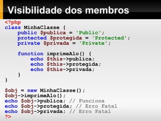 Visibilidade dos membros
<?php
class MinhaClasse {
public $publica = 'Public';
protected $protegida = 'Protected';
private $privada = 'Private';
function imprimeAlo() {
echo $this->publica;
echo $this->protegida;
echo $this->privada;
}
}
$obj = new MinhaClasse();
$obj->imprimeAlo();
echo $obj->publica; // Funciona
echo $obj->protegida; // Erro Fatal
echo $obj->privada; // Erro Fatal
?>
 