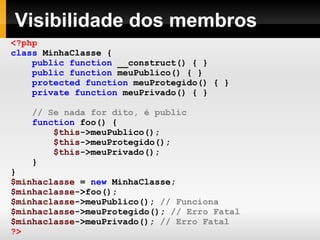 Visibilidade dos membros
<?php
class MinhaClasse {
public function __construct() { }
public function meuPublico() { }
protected function meuProtegido() { }
private function meuPrivado() { }
// Se nada for dito, é public
function foo() {
$this->meuPublico();
$this->meuProtegido();
$this->meuPrivado();
}
}
$minhaclasse = new MinhaClasse;
$minhaclasse->foo();
$minhaclasse->meuPublico(); // Funciona
$minhaclasse->meuProtegido(); // Erro Fatal
$minhaclasse->meuPrivado(); // Erro Fatal
?>
 