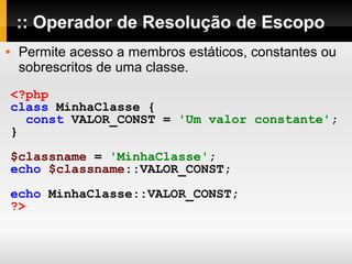 :: Operador de Resolução de Escopo
 Permite acesso a membros estáticos, constantes ou
sobrescritos de uma classe.
<?php
class MinhaClasse {
const VALOR_CONST = 'Um valor constante';
}
$classname = 'MinhaClasse';
echo $classname::VALOR_CONST;
echo MinhaClasse::VALOR_CONST;
?>
 