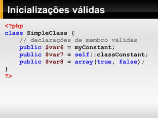 Inicializações válidas
<?php
class SimpleClass {
// declarações de membro válidas
public $var6 = myConstant;
public $var7 = self::classConstant;
public $var8 = array(true, false);
}
?>
 
