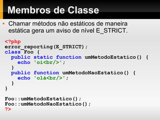 Membros de Classe
<?php
error_reporting(E_STRICT);
class Foo {
public static function umMetodoEstatico() {
echo 'oi<br/>';
}
public function umMetodoNaoEstatico() {
echo 'olá<br/>';
}
}
Foo::umMetodoEstatico();
Foo::umMetodoNaoEstatico();
?>
 Chamar métodos não estáticos de maneira
estática gera um aviso de nível E_STRICT.
 