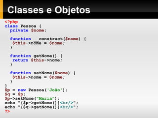 Classes e Objetos
<?php
class Pessoa {
private $nome;
function __construct($nome) {
$this->nome = $nome;
}
function getNome() {
return $this->nome;
}
function setNome($nome) {
$this->nome = $nome;
}
}
$p = new Pessoa('João');
$q = $p;
$p->setNome("Maria");
echo "{$p->getNome()}<br/>";
echo "{$q->getNome()}<br/>";
?>
 