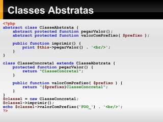 Classes Abstratas
<?php
abstract class ClasseAbstrata {
abstract protected function pegarValor();
abstract protected function valorComPrefixo( $prefixo );
public function imprimir() {
print $this->pegarValor() . '<br/>';
}
}
class ClasseConcreta1 extends ClasseAbstrata {
protected function pegarValor() {
return "ClasseConcreta1";
}
public function valorComPrefixo( $prefixo ) {
return "{$prefixo}ClasseConcreta1";
}
}
$classe1 = new ClasseConcreta1;
$classe1->imprimir();
echo $classe1->valorComPrefixo('FOO_') . '<br/>';
?>
 