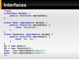Interfaces
<?php
interface Animal {
public function emiteSom();
}
class Gato implements Animal {
public function emiteSom() {
echo 'Miaaauhh';
}
}
class Cachorro implements Animal {
public function emiteSom() {
echo 'Au, Au';
}
}
$a = new Gato();
$b = new Cachorro();
echo "{$a->emiteSom()}<br/>";
echo "{$b->emiteSom()}<br/>";
?>
 