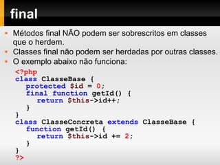 final
 Métodos final NÃO podem ser sobrescritos em classes
que o herdem.
 Classes final não podem ser herdadas por outras classes.
 O exemplo abaixo não funciona:
<?php
class ClasseBase {
protected $id = 0;
final function getId() {
return $this->id++;
}
}
class ClasseConcreta extends ClasseBase {
function getId() {
return $this->id += 2;
}
}
?>
 