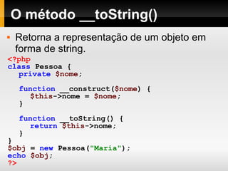 O método __toString()
 Retorna a representação de um objeto em
forma de string.
<?php
class Pessoa {
private $nome;
function __construct($nome) {
$this->nome = $nome;
}
function __toString() {
return $this->nome;
}
}
$obj = new Pessoa("Maria");
echo $obj;
?>
 