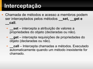 Interceptação
 Chamada de métodos e acesso a membros podem
ser interceptados pelos métodos __set, __get e
__call.
 __set – intercepta a atribuição de valores a
propriedades do objeto (declaradas ou não).
 __get – intercepta requisições de propriedades do
objeto (declaradas ou não).
 __call – Intercepta chamadas a métodos. Executado
automaticamente quando um método inexistente for
chamado.
 