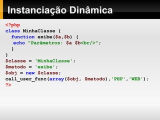 Instanciação Dinâmica
<?php
class MinhaClasse {
function exibe($a,$b) {
echo "Parâmetros: $a $b<br/>";
}
}
$classe = 'MinhaClasse';
$metodo = 'exibe';
$obj = new $classe;
call_user_func(array($obj, $metodo),'PHP','WEB');
?>
 