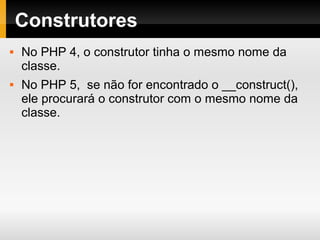 Construtores
 No PHP 4, o construtor tinha o mesmo nome da
classe.
 No PHP 5, se não for encontrado o __construct(),
ele procurará o construtor com o mesmo nome da
classe.
 