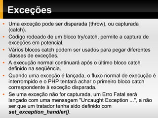 Exceções
 Uma exceção pode ser disparada (throw), ou capturada
(catch).
 Código rodeado de um bloco try/catch, permite a captura de
exceções em potencial.
 Vários blocos catch podem ser usados para pegar diferentes
classes de exceções.
 A execução normal continuará após o último bloco catch
definido na seqüência.
 Quando uma exceção é lançada, o fluxo normal de execução é
interrompido e o PHP tentará achar o primeiro bloco catch
correspondente à exceção disparada.
 Se uma exceção não for capturada, um Erro Fatal será
lançado com uma mensagem "Uncaught Exception ...", a não
ser que um tratador tenha sido definido com
set_exception_handler().
 
