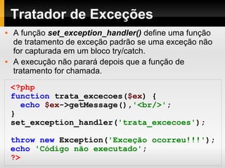 Tratador de Exceções
 A função set_exception_handler() define uma função
de tratamento de exceção padrão se uma exceção não
for capturada em um bloco try/catch.
 A execução não parará depois que a função de
tratamento for chamada.
<?php
function trata_excecoes($ex) {
echo $ex->getMessage(),'<br/>';
}
set_exception_handler('trata_excecoes');
throw new Exception('Exceção ocorreu!!!');
echo 'Código não executado';
?>
 