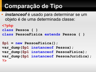 Comparação de Tipo
<?php
class Pessoa { }
class PessoaFisica extends Pessoa { }
$p1 = new PessoaFisica();
var_dump($p1 instanceof Pessoa);
var_dump($p1 instanceof PessoaFisica);
var_dump($p1 instanceof PessoaJuridica);
?>
 instanceof é usado para determinar se um
objeto é de uma determinada classe:
 