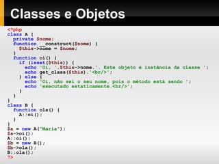 Classes e Objetos
<?php
class A {
private $nome;
function __construct($nome) {
$this->nome = $nome;
}
function oi() {
if (isset($this)) {
echo 'Oi, '.$this->nome.'. Este objeto é instância da classe ';
echo get_class($this).'<br/>';
} else {
echo 'Oi, não sei o seu nome, pois o método está sendo ';
echo 'executado estaticamente.<br/>';
}
}
}
class B {
function ola() {
A::oi();
}
}
$a = new A("Maria");
$a->oi();
A::oi();
$b = new B();
$b->ola();
B::ola();
?>
 