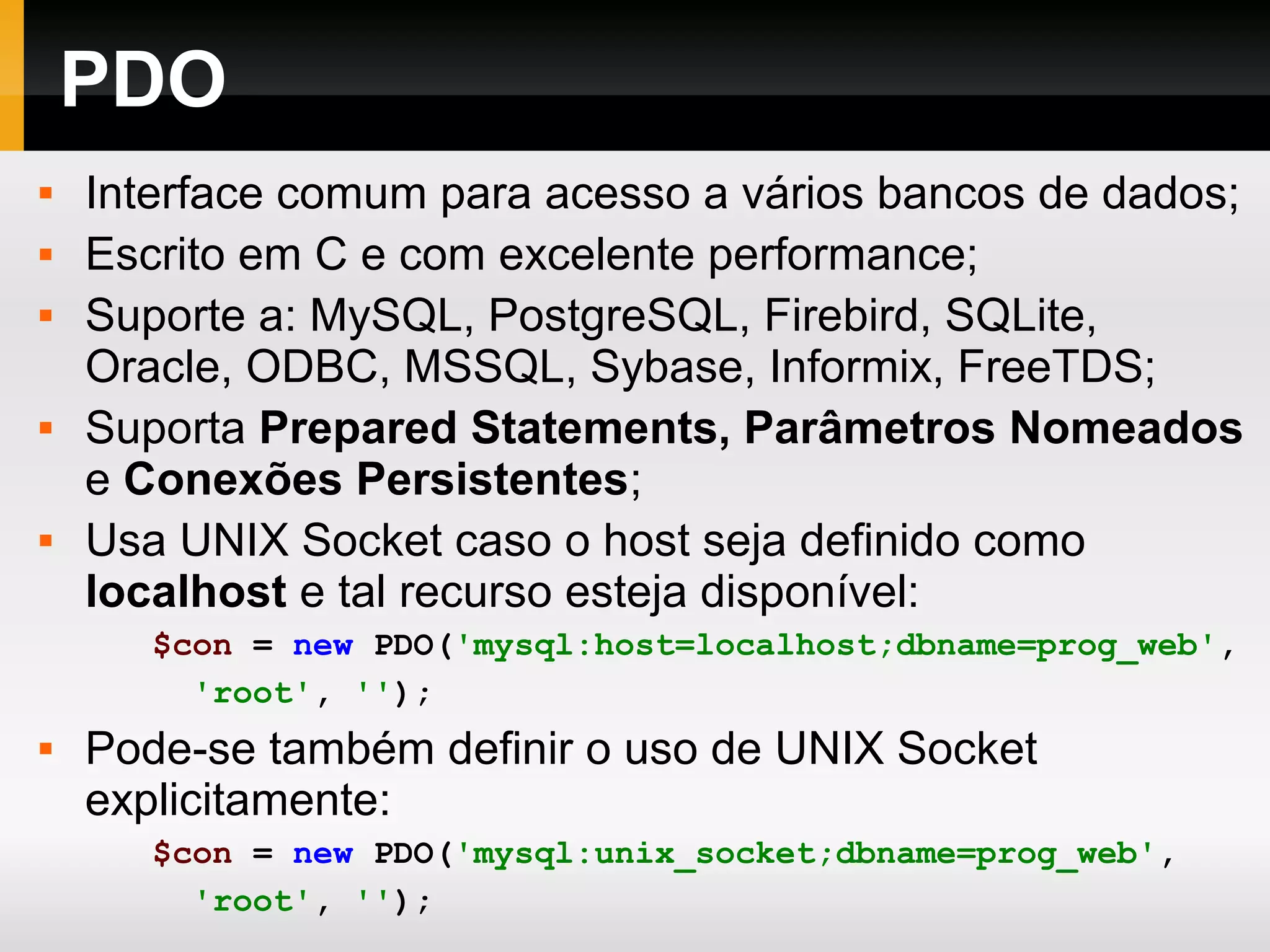 PDO
 Interface comum para acesso a vários bancos de dados;
 Escrito em C e com excelente performance;
 Suporte a: MySQL, PostgreSQL, Firebird, SQLite,
Oracle, ODBC, MSSQL, Sybase, Informix, FreeTDS;
 Suporta Prepared Statements, Parâmetros Nomeados
e Conexões Persistentes;
 Usa UNIX Socket caso o host seja definido como
localhost e tal recurso esteja disponível:
$con = new PDO('mysql:host=localhost;dbname=prog_web',
'root', '');
 Pode-se também definir o uso de UNIX Socket
explicitamente:
$con = new PDO('mysql:unix_socket;dbname=prog_web',
'root', '');
 