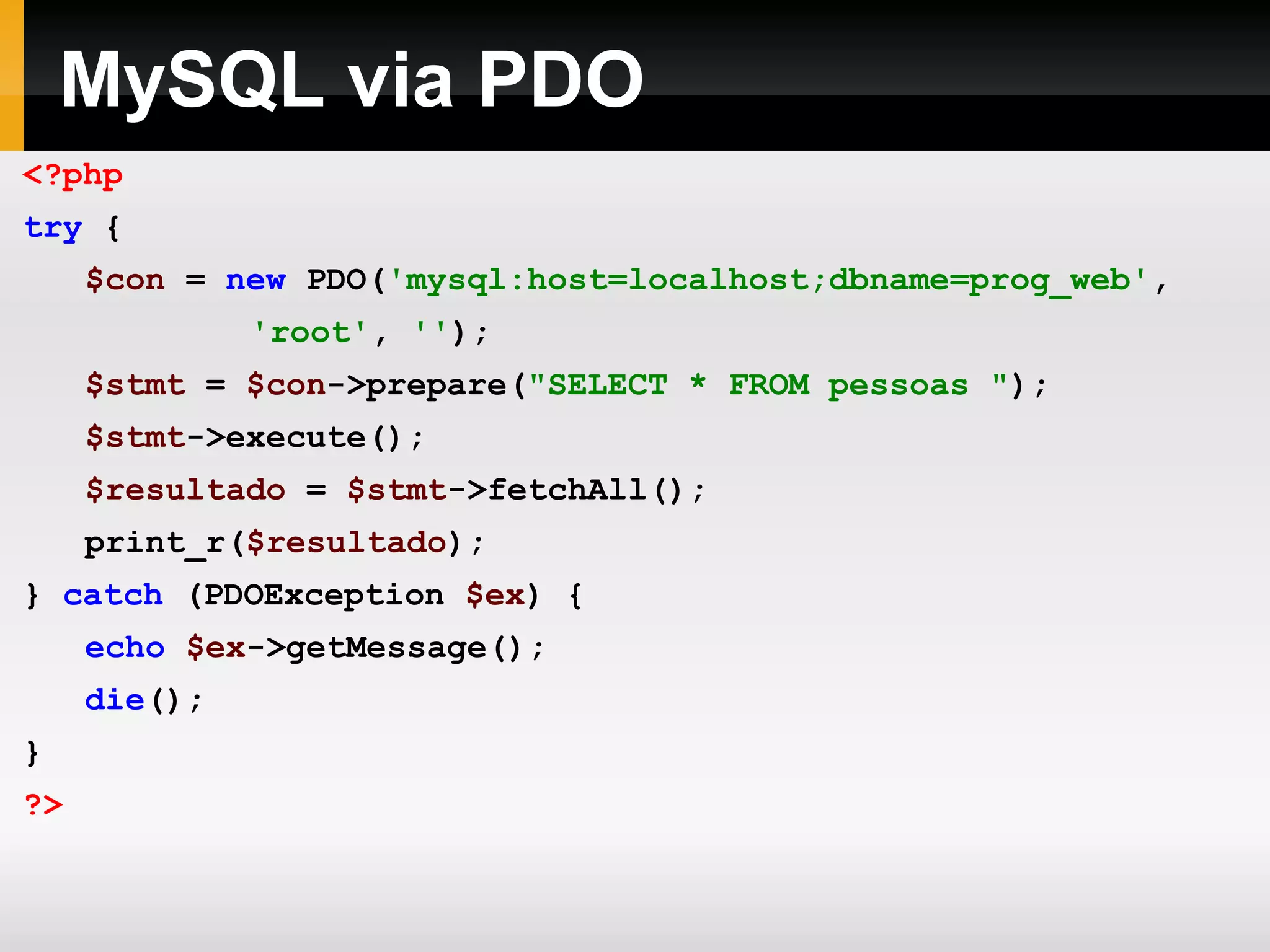 MySQL via PDO
<?php
try {
$con = new PDO('mysql:host=localhost;dbname=prog_web',
'root', '');
$stmt = $con->prepare("SELECT * FROM pessoas ");
$stmt->execute();
$resultado = $stmt->fetchAll();
print_r($resultado);
} catch (PDOException $ex) {
echo $ex->getMessage();
die();
}
?>
 