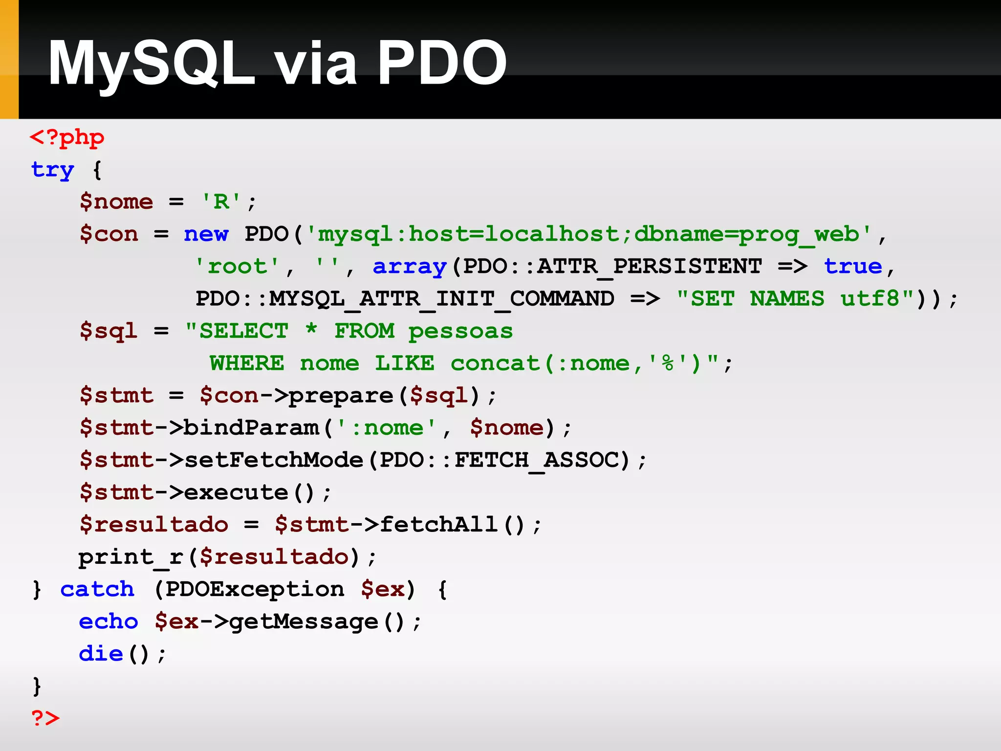 MySQL via PDO
<?php
try {
$nome = 'R';
$con = new PDO('mysql:host=localhost;dbname=prog_web',
'root', '', array(PDO::ATTR_PERSISTENT => true,
PDO::MYSQL_ATTR_INIT_COMMAND => "SET NAMES utf8"));
$sql = "SELECT * FROM pessoas
WHERE nome LIKE concat(:nome,'%')";
$stmt = $con->prepare($sql);
$stmt->bindParam(':nome', $nome);
$stmt->setFetchMode(PDO::FETCH_ASSOC);
$stmt->execute();
$resultado = $stmt->fetchAll();
print_r($resultado);
} catch (PDOException $ex) {
echo $ex->getMessage();
die();
}
?>
 