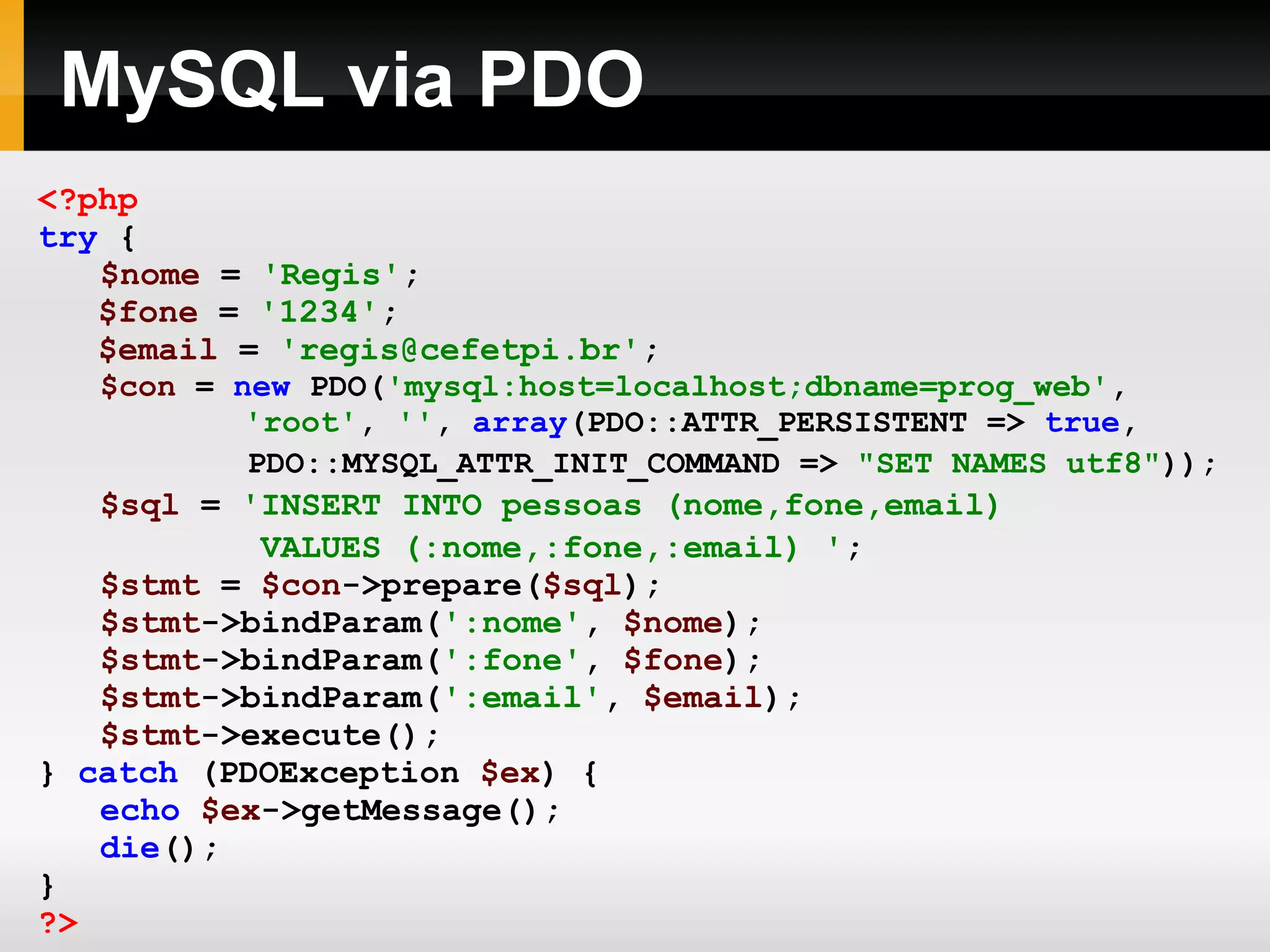 MySQL via PDO
<?php
try {
$nome = 'Regis';
$fone = '1234';
$email = 'regis@cefetpi.br';
$con = new PDO('mysql:host=localhost;dbname=prog_web',
'root', '', array(PDO::ATTR_PERSISTENT => true,
PDO::MYSQL_ATTR_INIT_COMMAND => "SET NAMES utf8"));
$sql = 'INSERT INTO pessoas (nome,fone,email)
VALUES (:nome,:fone,:email) ';
$stmt = $con->prepare($sql);
$stmt->bindParam(':nome', $nome);
$stmt->bindParam(':fone', $fone);
$stmt->bindParam(':email', $email);
$stmt->execute();
} catch (PDOException $ex) {
echo $ex->getMessage();
die();
}
?>
 