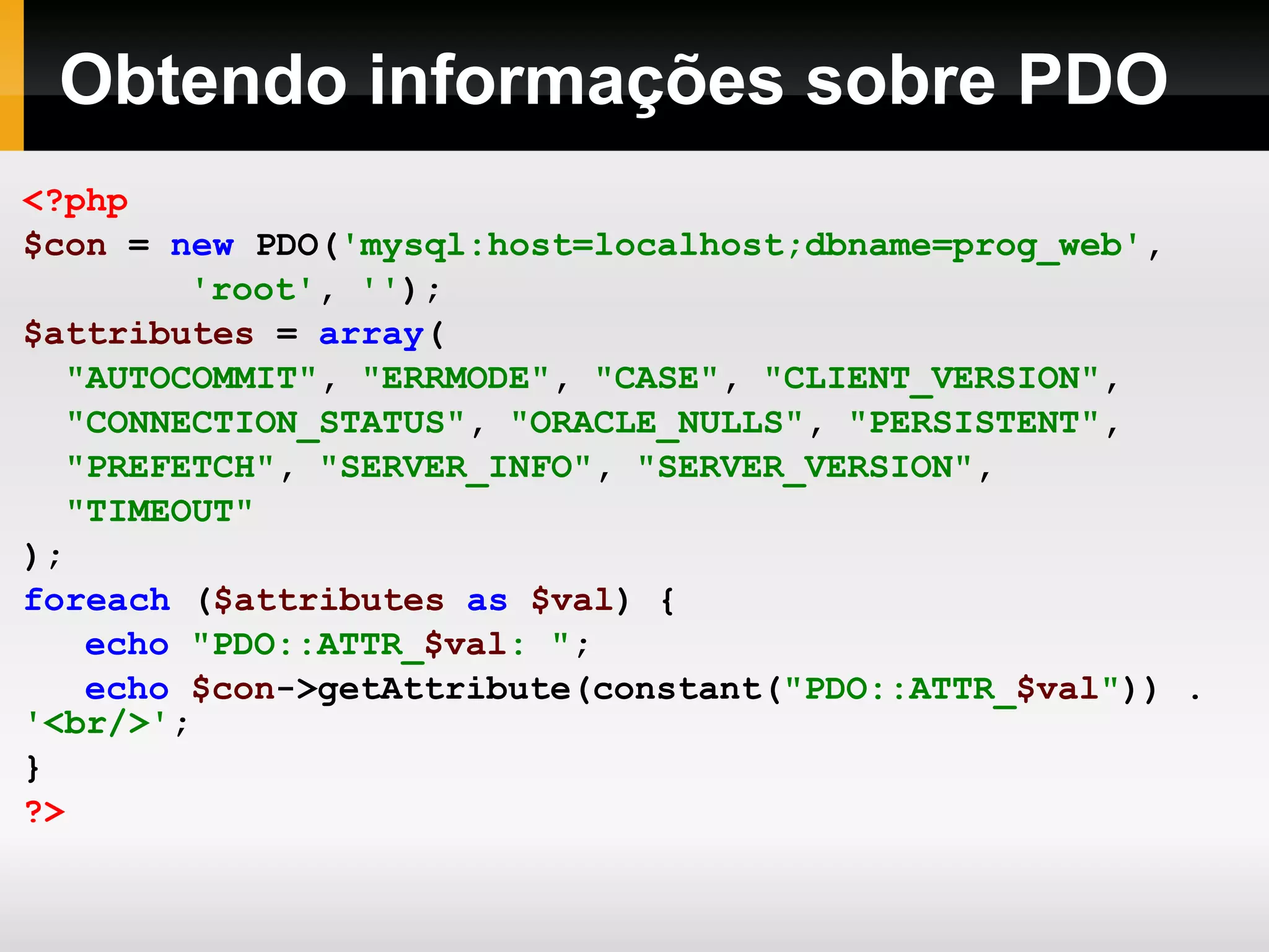 Obtendo informações sobre PDO
<?php
$con = new PDO('mysql:host=localhost;dbname=prog_web',
'root', '');
$attributes = array(
"AUTOCOMMIT", "ERRMODE", "CASE", "CLIENT_VERSION",
"CONNECTION_STATUS", "ORACLE_NULLS", "PERSISTENT",
"PREFETCH", "SERVER_INFO", "SERVER_VERSION",
"TIMEOUT"
);
foreach ($attributes as $val) {
echo "PDO::ATTR_$val: ";
echo $con->getAttribute(constant("PDO::ATTR_$val")) .
'<br/>';
}
?>
 