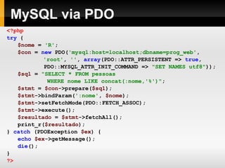 MySQL via PDO
<?php
try {
$nome = 'R';
$con = new PDO('mysql:host=localhost;dbname=prog_web',
'root', '', array(PDO::ATTR_PERSISTENT => true,
PDO::MYSQL_ATTR_INIT_COMMAND => "SET NAMES utf8"));
$sql = "SELECT * FROM pessoas
WHERE nome LIKE concat(:nome,'%')";
$stmt = $con->prepare($sql);
$stmt->bindParam(':nome', $nome);
$stmt->setFetchMode(PDO::FETCH_ASSOC);
$stmt->execute();
$resultado = $stmt->fetchAll();
print_r($resultado);
} catch (PDOException $ex) {
echo $ex->getMessage();
die();
}
?>
 