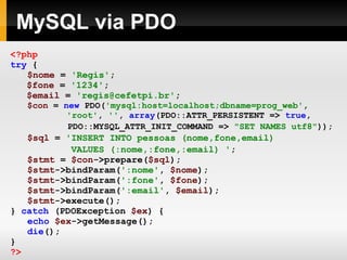MySQL via PDO
<?php
try {
$nome = 'Regis';
$fone = '1234';
$email = 'regis@cefetpi.br';
$con = new PDO('mysql:host=localhost;dbname=prog_web',
'root', '', array(PDO::ATTR_PERSISTENT => true,
PDO::MYSQL_ATTR_INIT_COMMAND => "SET NAMES utf8"));
$sql = 'INSERT INTO pessoas (nome,fone,email)
VALUES (:nome,:fone,:email) ';
$stmt = $con->prepare($sql);
$stmt->bindParam(':nome', $nome);
$stmt->bindParam(':fone', $fone);
$stmt->bindParam(':email', $email);
$stmt->execute();
} catch (PDOException $ex) {
echo $ex->getMessage();
die();
}
?>
 