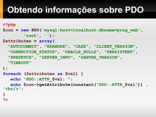 Obtendo informações sobre PDO
<?php
$con = new PDO('mysql:host=localhost;dbname=prog_web',
'root', '');
$attributes = array(
"AUTOCOMMIT", "ERRMODE", "CASE", "CLIENT_VERSION",
"CONNECTION_STATUS", "ORACLE_NULLS", "PERSISTENT",
"PREFETCH", "SERVER_INFO", "SERVER_VERSION",
"TIMEOUT"
);
foreach ($attributes as $val) {
echo "PDO::ATTR_$val: ";
echo $con->getAttribute(constant("PDO::ATTR_$val")) .
'<br/>';
}
?>
 