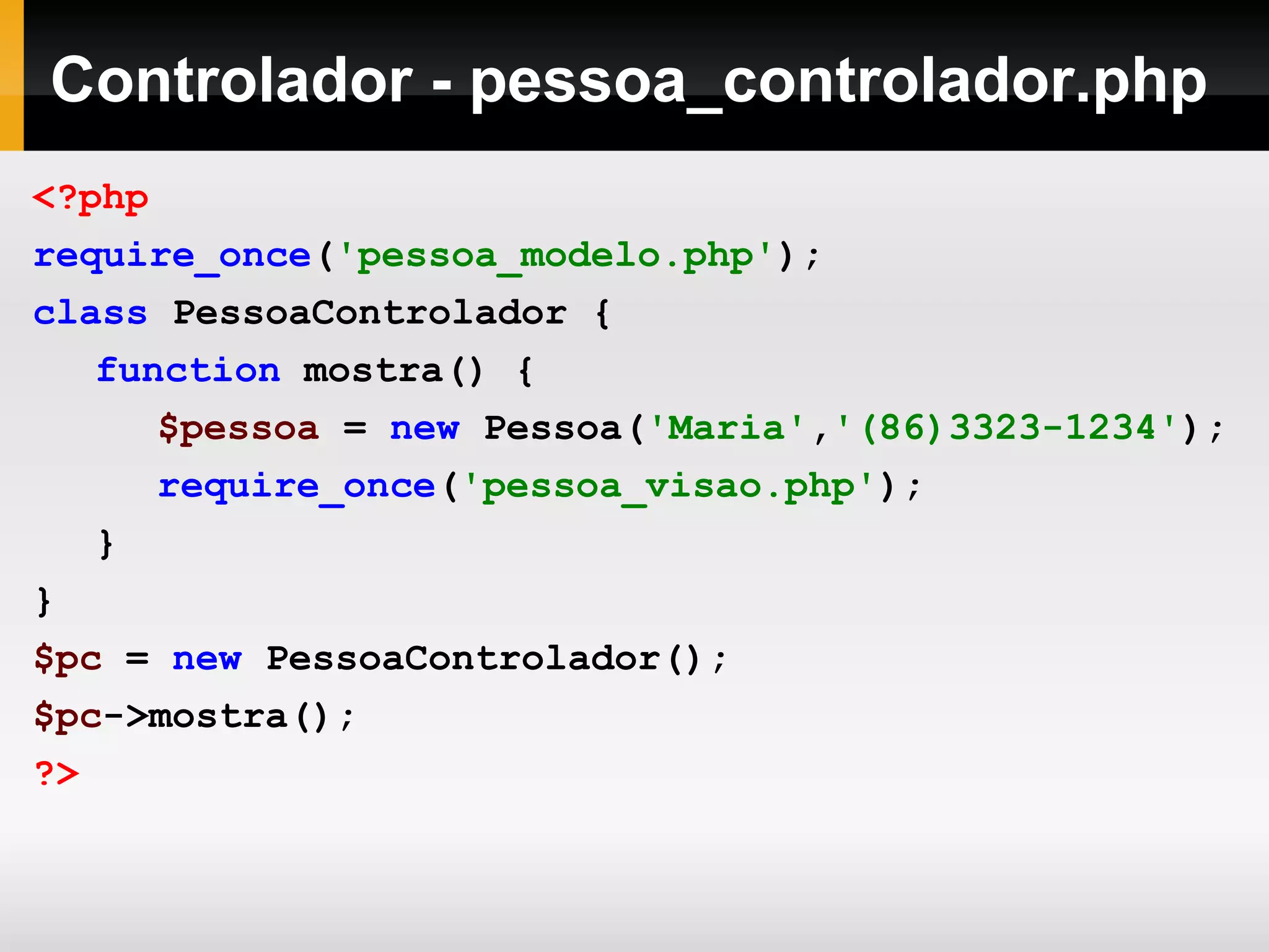 Controlador - pessoa_controlador.php
<?php
require_once('pessoa_modelo.php');
class PessoaControlador {
function mostra() {
$pessoa = new Pessoa('Maria','(86)3323-1234');
require_once('pessoa_visao.php');
}
}
$pc = new PessoaControlador();
$pc->mostra();
?>
 
