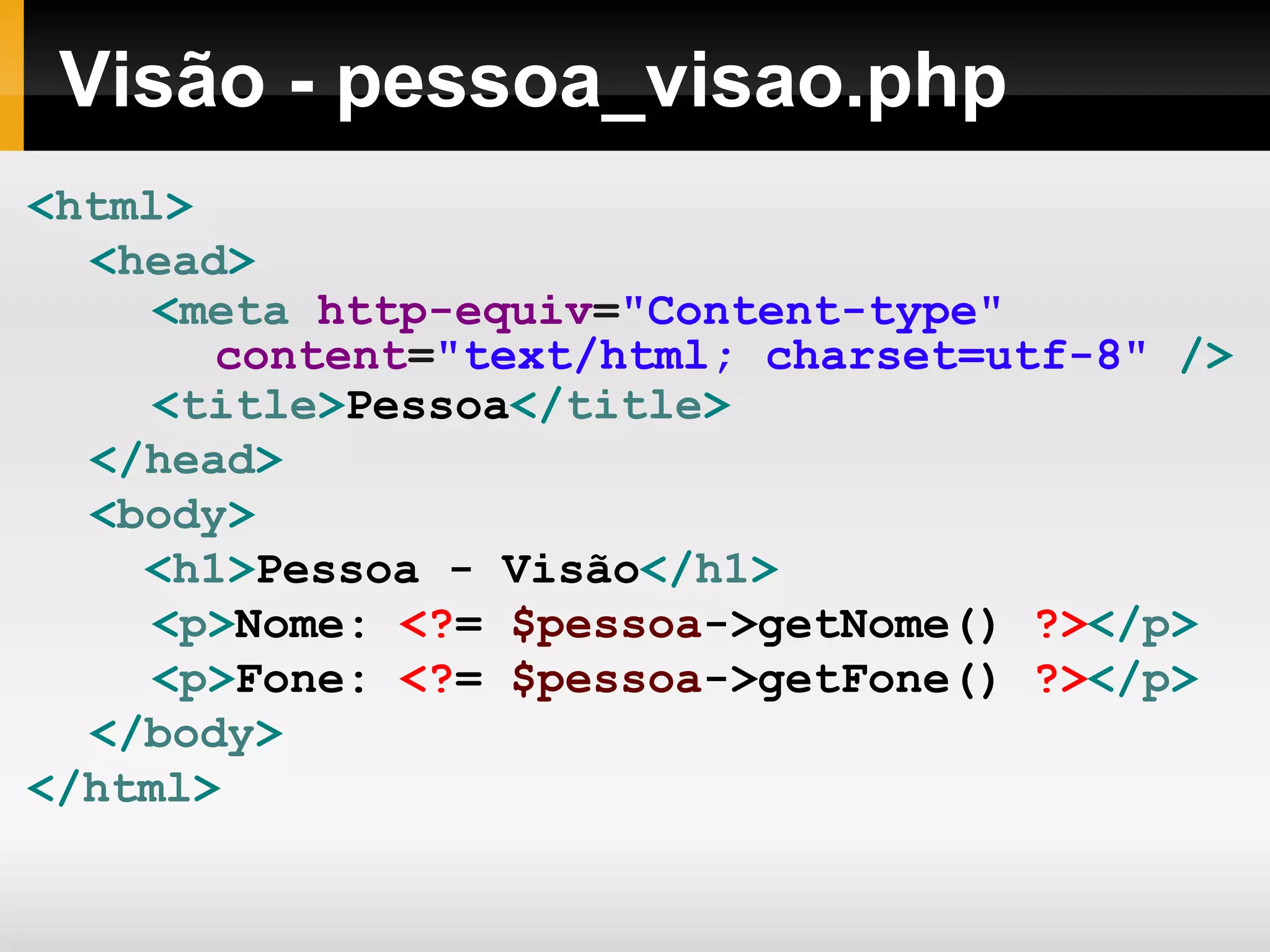 Visão - pessoa_visao.php
<html>
<head>
<meta http-equiv="Content-type"
content="text/html; charset=utf-8" />
<title>Pessoa</title>
</head>
<body>
<h1>Pessoa - Visão</h1>
<p>Nome: <?= $pessoa->getNome() ?></p>
<p>Fone: <?= $pessoa->getFone() ?></p>
</body>
</html>
 