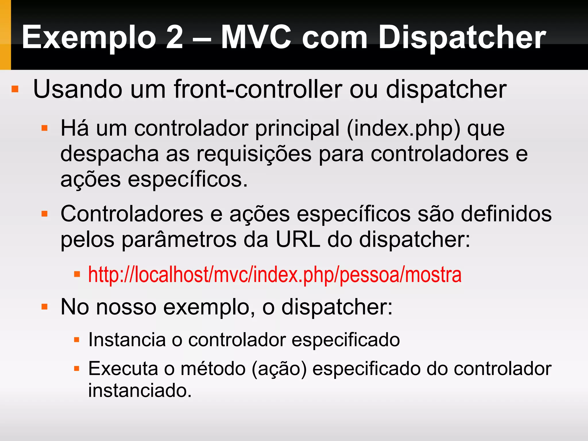 Exemplo 2 – MVC com Dispatcher
 Usando um front-controller ou dispatcher
 Há um controlador principal (index.php) que
despacha as requisições para controladores e
ações específicos.
 Controladores e ações específicos são definidos
pelos parâmetros da URL do dispatcher:
 http://localhost/mvc/index.php/pessoa/mostra
 No nosso exemplo, o dispatcher:
 Instancia o controlador especificado
 Executa o método (ação) especificado do controlador
instanciado.
 