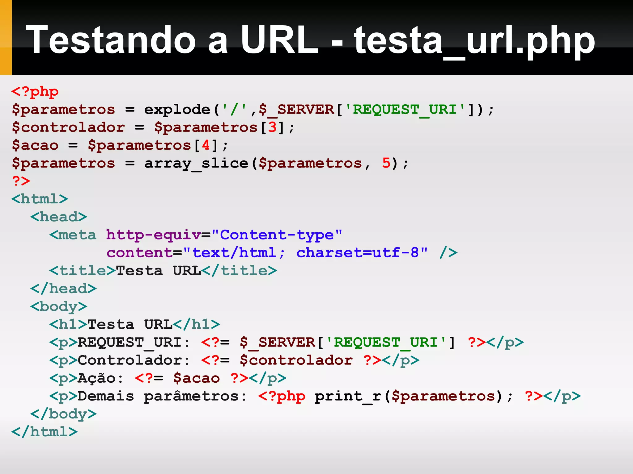 Testando a URL - testa_url.php
<?php
$parametros = explode('/',$_SERVER['REQUEST_URI']);
$controlador = $parametros[3];
$acao = $parametros[4];
$parametros = array_slice($parametros, 5);
?>
<html>
<head>
<meta http-equiv="Content-type"
content="text/html; charset=utf-8" />
<title>Testa URL</title>
</head>
<body>
<h1>Testa URL</h1>
<p>REQUEST_URI: <?= $_SERVER['REQUEST_URI'] ?></p>
<p>Controlador: <?= $controlador ?></p>
<p>Ação: <?= $acao ?></p>
<p>Demais parâmetros: <?php print_r($parametros); ?></p>
</body>
</html>
 