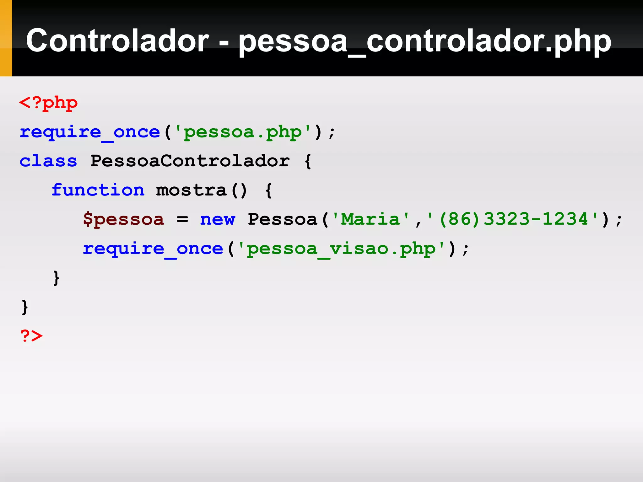 Controlador - pessoa_controlador.php
<?php
require_once('pessoa.php');
class PessoaControlador {
function mostra() {
$pessoa = new Pessoa('Maria','(86)3323-1234');
require_once('pessoa_visao.php');
}
}
?>
 