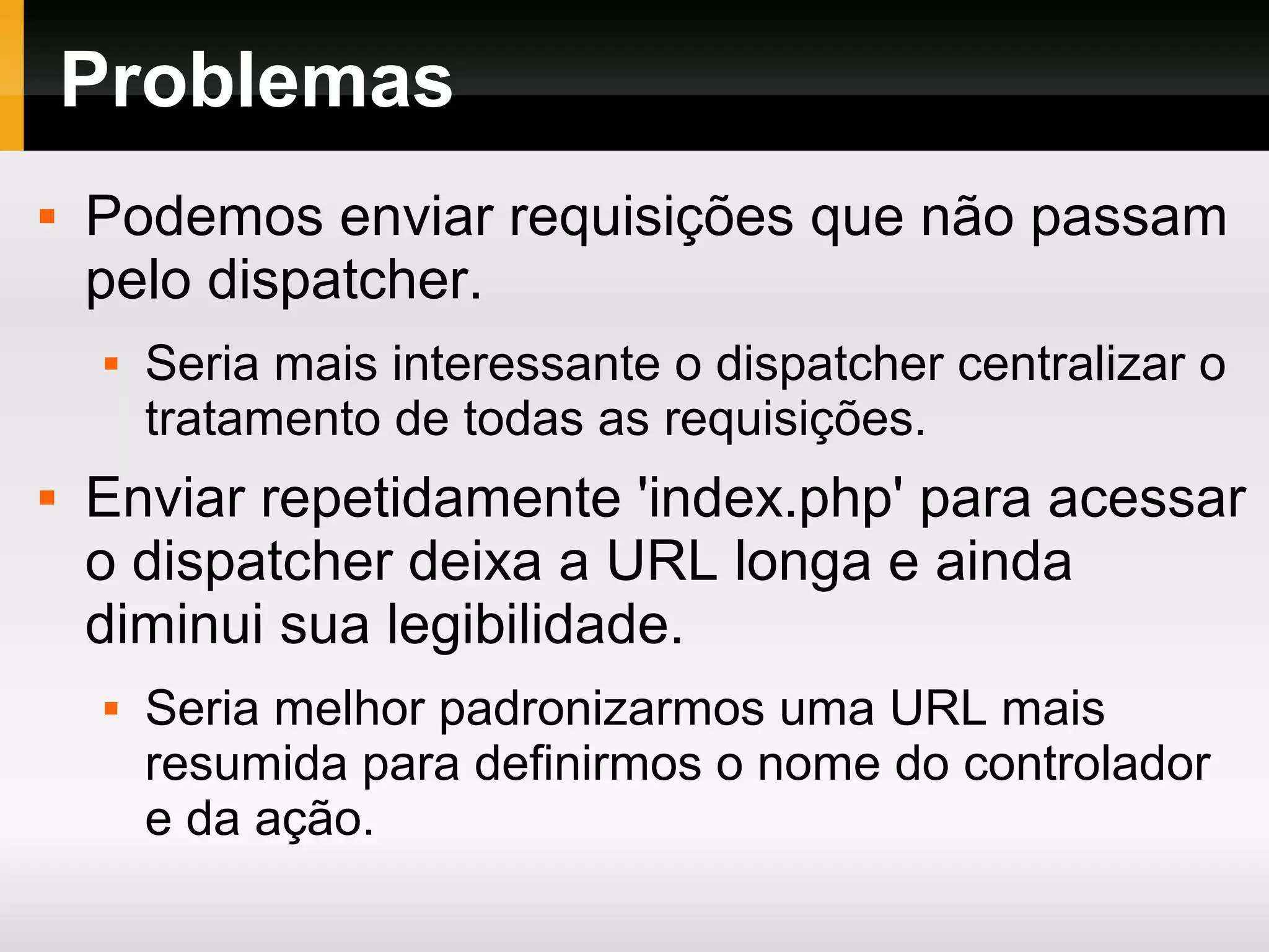 Problemas
 Podemos enviar requisições que não passam
pelo dispatcher.
 Seria mais interessante o dispatcher centralizar o
tratamento de todas as requisições.
 Enviar repetidamente 'index.php' para acessar
o dispatcher deixa a URL longa e ainda
diminui sua legibilidade.
 Seria melhor padronizarmos uma URL mais
resumida para definirmos o nome do controlador
e da ação.
 
