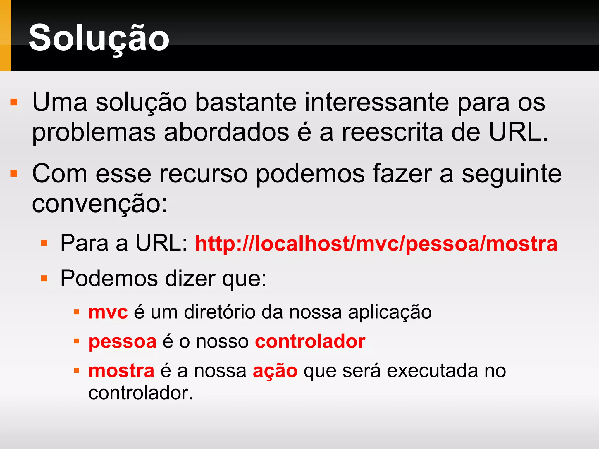 Solução
 Uma solução bastante interessante para os
problemas abordados é a reescrita de URL.
 Com esse recurso podemos fazer a seguinte
convenção:
 Para a URL: http://localhost/mvc/pessoa/mostra
 Podemos dizer que:
 mvc é um diretório da nossa aplicação
 pessoa é o nosso controlador
 mostra é a nossa ação que será executada no
controlador.
 