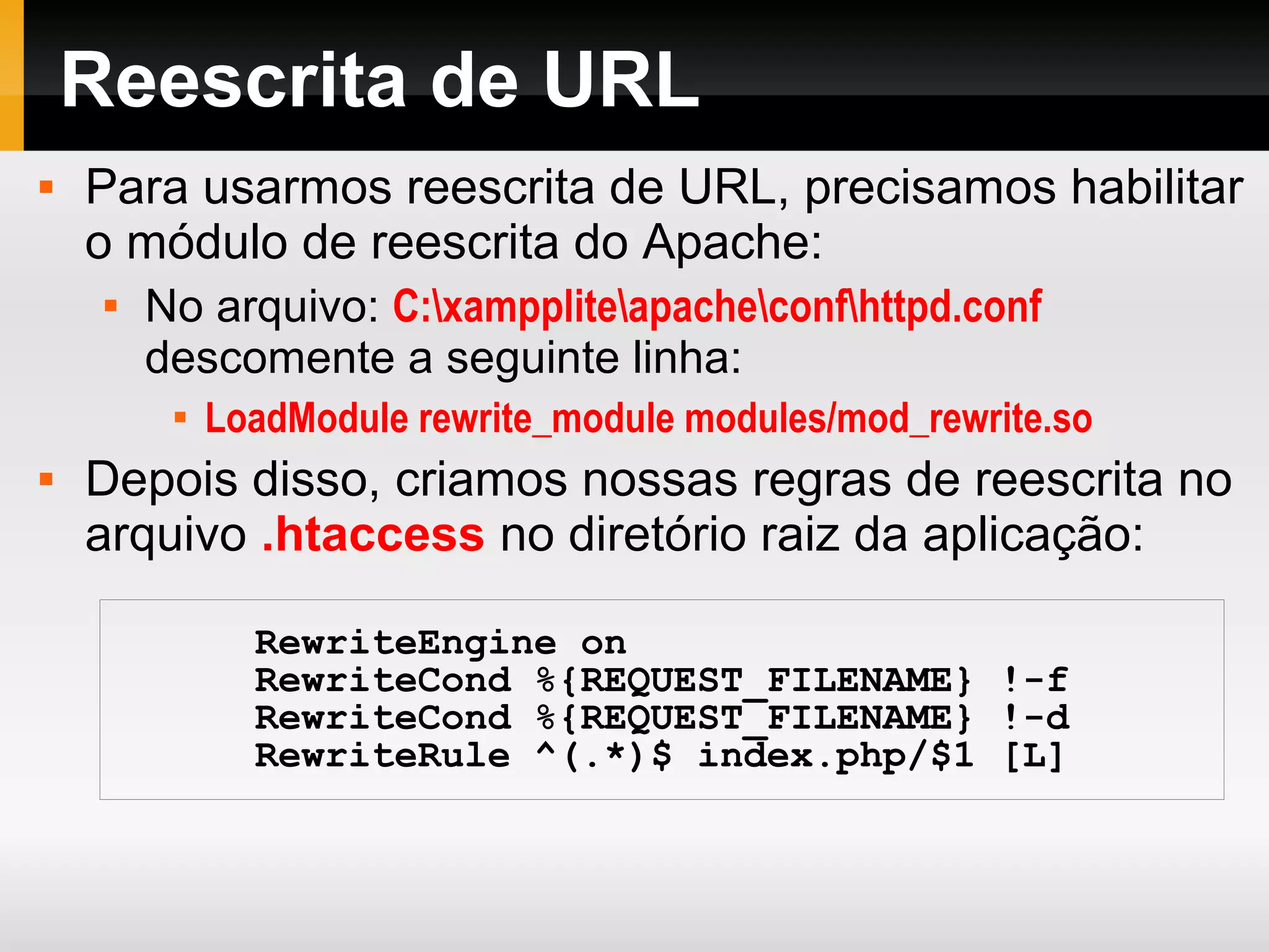 Reescrita de URL
 Para usarmos reescrita de URL, precisamos habilitar
o módulo de reescrita do Apache:

No arquivo: C:xamppliteapacheconfhttpd.conf
descomente a seguinte linha:

LoadModule rewrite_module modules/mod_rewrite.so
 Depois disso, criamos nossas regras de reescrita no
arquivo .htaccess no diretório raiz da aplicação:
RewriteEngine on
RewriteCond %{REQUEST_FILENAME} !-f
RewriteCond %{REQUEST_FILENAME} !-d
RewriteRule ^(.*)$ index.php/$1 [L]
 