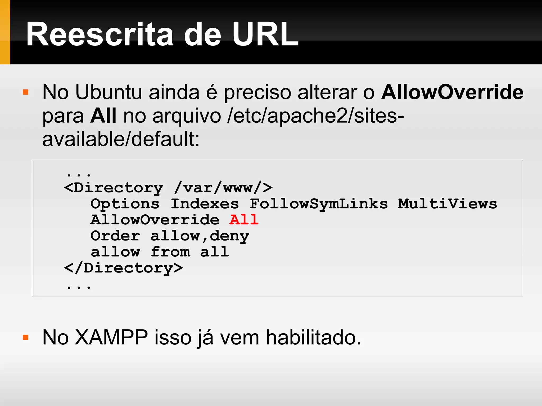 Reescrita de URL
 No Ubuntu ainda é preciso alterar o AllowOverride
para All no arquivo /etc/apache2/sites-
available/default:
 No XAMPP isso já vem habilitado.
...
<Directory /var/www/>
Options Indexes FollowSymLinks MultiViews
AllowOverride All
Order allow,deny
allow from all
</Directory>
...
 