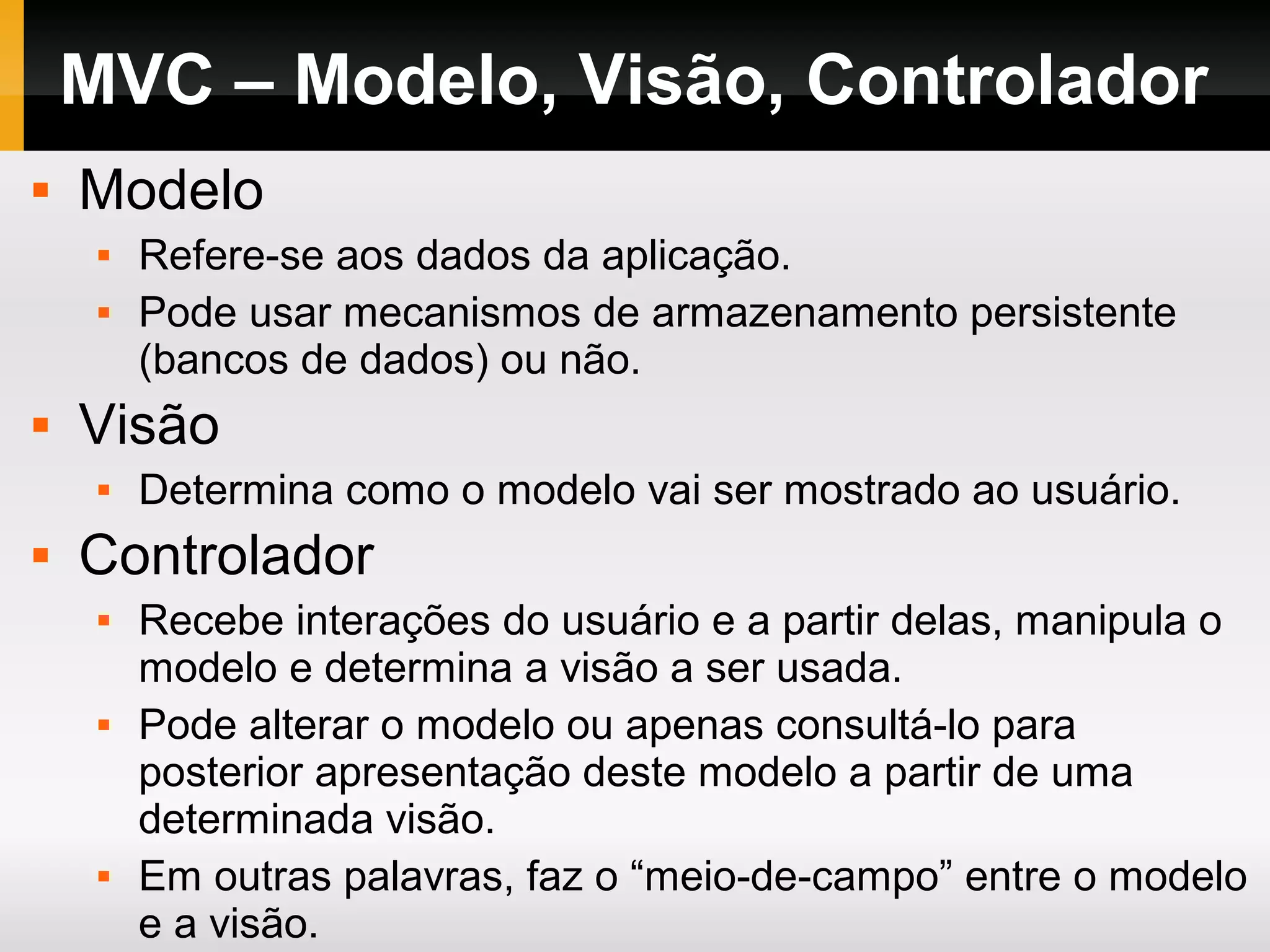 MVC – Modelo, Visão, Controlador
 Modelo
 Refere-se aos dados da aplicação.
 Pode usar mecanismos de armazenamento persistente
(bancos de dados) ou não.
 Visão
 Determina como o modelo vai ser mostrado ao usuário.
 Controlador
 Recebe interações do usuário e a partir delas, manipula o
modelo e determina a visão a ser usada.
 Pode alterar o modelo ou apenas consultá-lo para
posterior apresentação deste modelo a partir de uma
determinada visão.
 Em outras palavras, faz o “meio-de-campo” entre o modelo
e a visão.
 