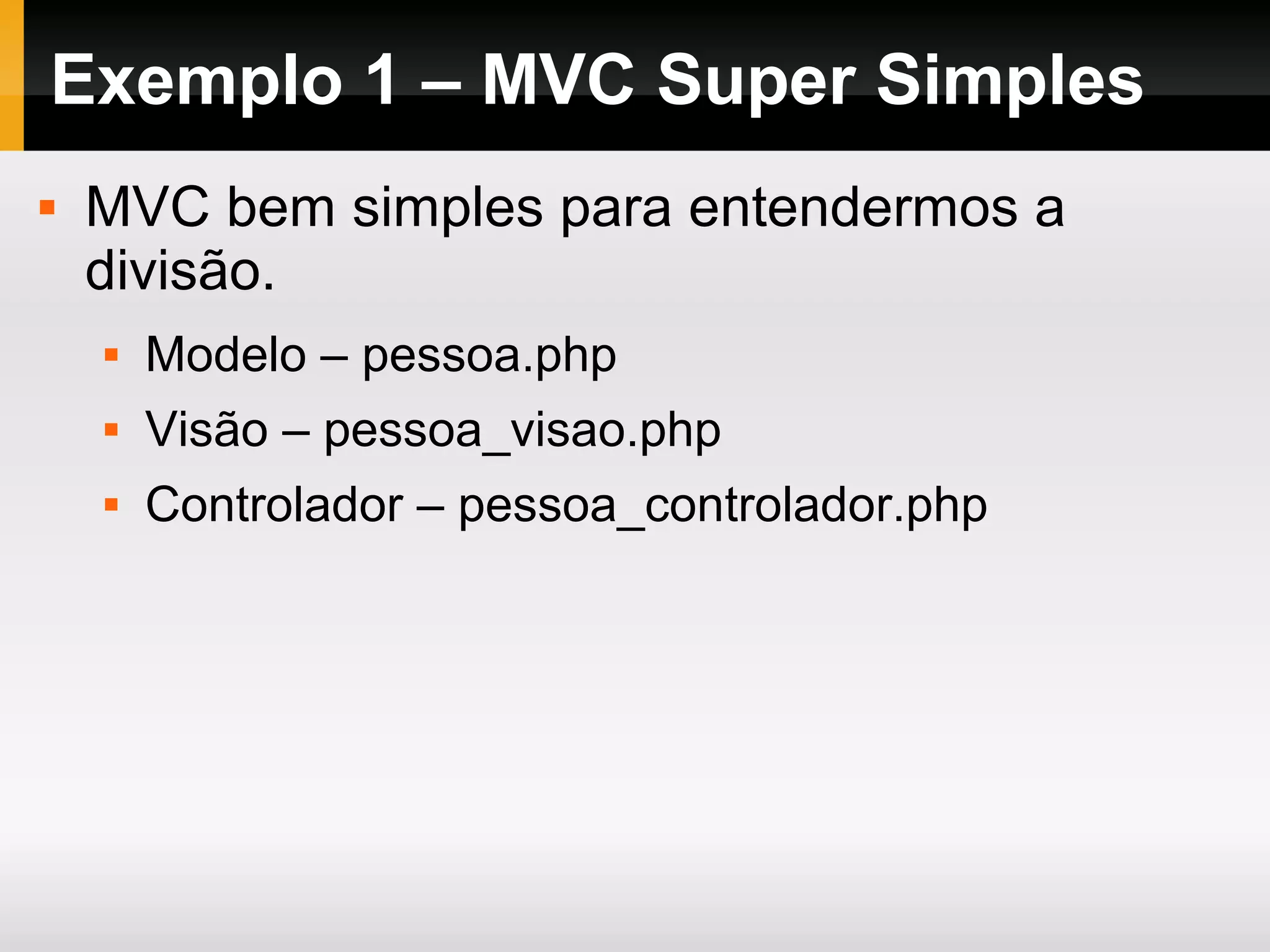 Exemplo 1 – MVC Super Simples
 MVC bem simples para entendermos a
divisão.
 Modelo – pessoa.php
 Visão – pessoa_visao.php
 Controlador – pessoa_controlador.php
 