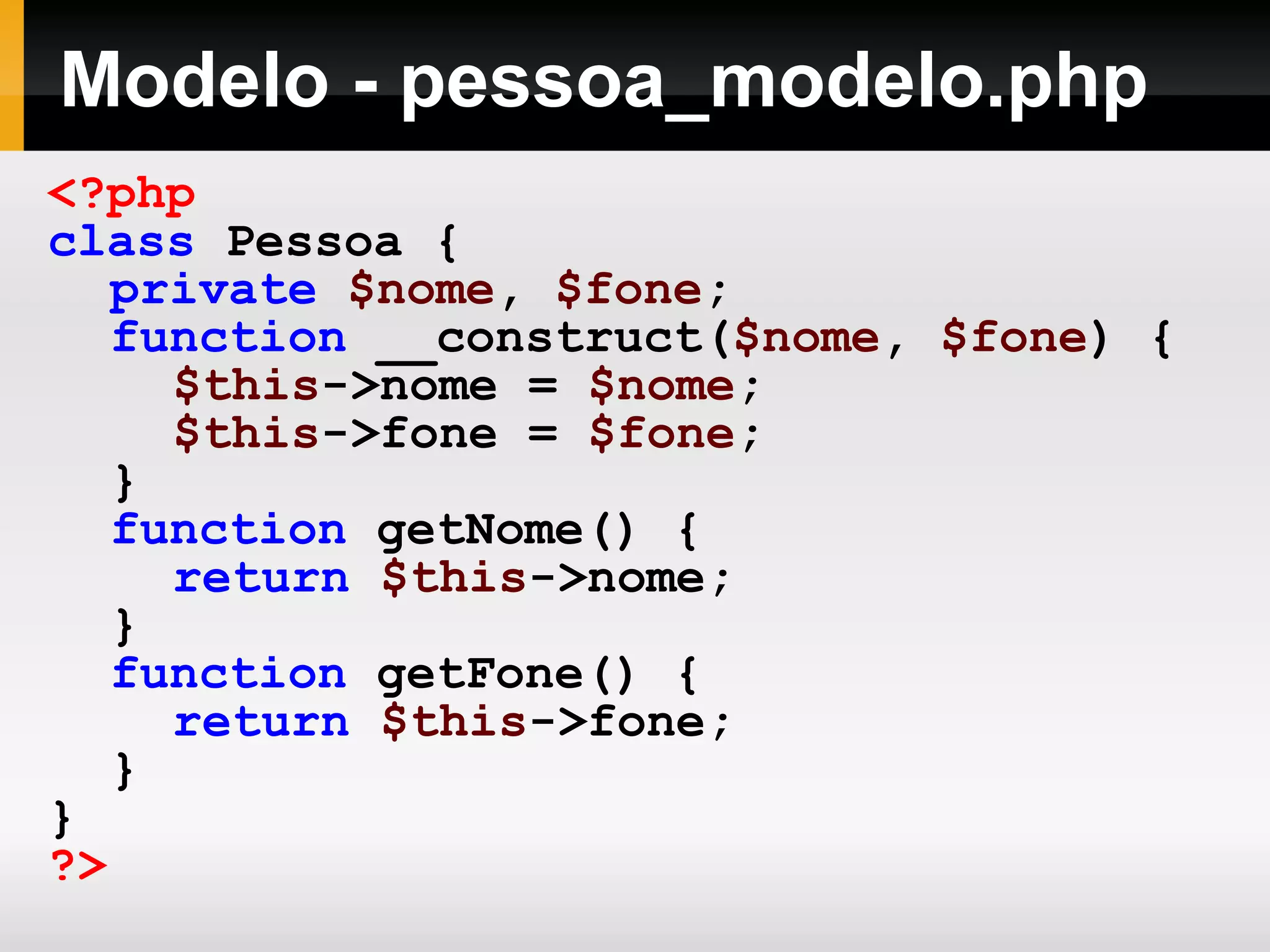 Modelo - pessoa_modelo.php
<?php
class Pessoa {
private $nome, $fone;
function __construct($nome, $fone) {
$this->nome = $nome;
$this->fone = $fone;
}
function getNome() {
return $this->nome;
}
function getFone() {
return $this->fone;
}
}
?>
 