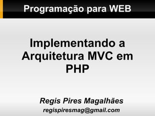 Programação para WEB
Regis Pires Magalhães
regispiresmag@gmail.com
Implementando a
Arquitetura MVC em
PHP
 