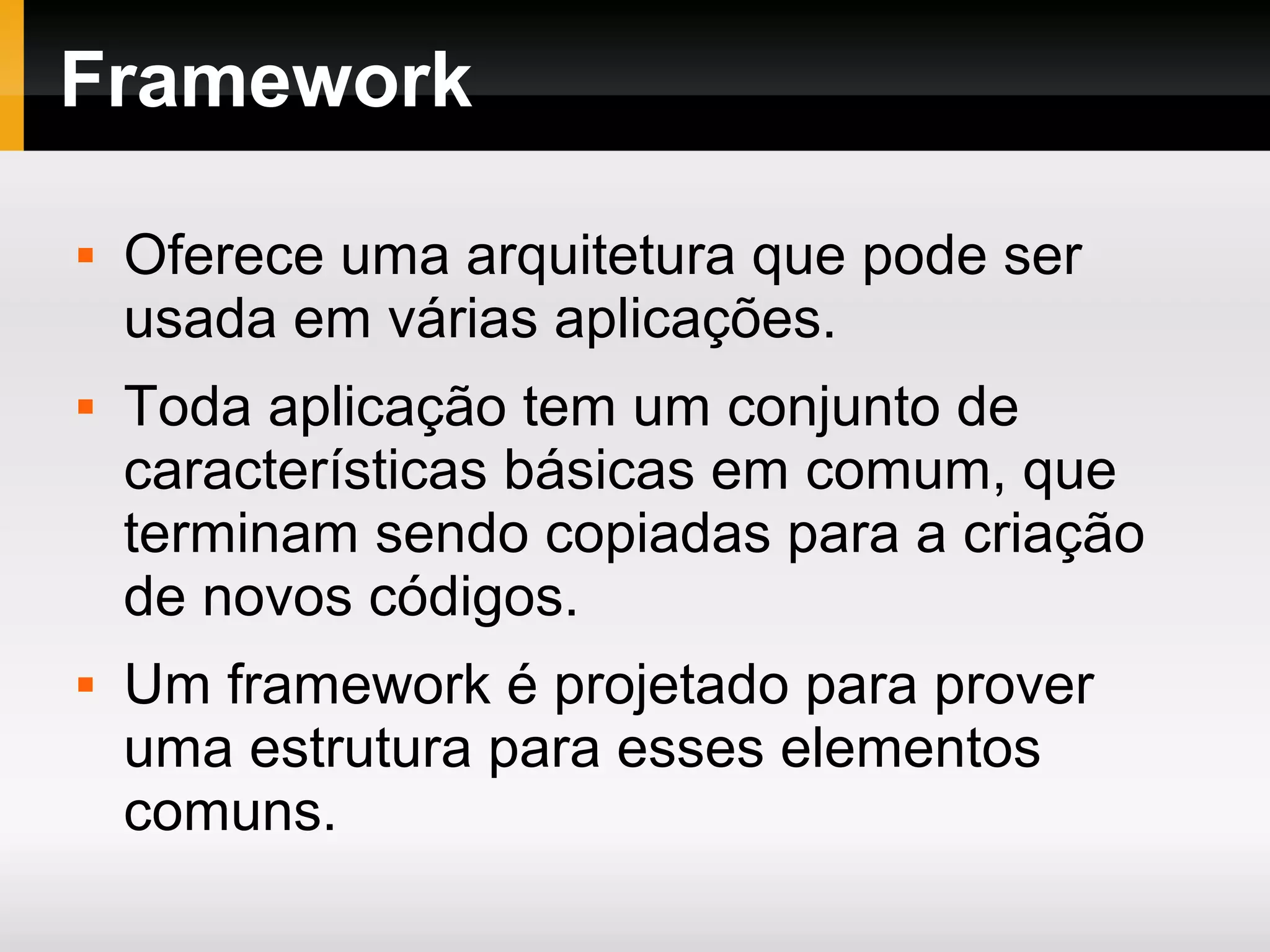 Framework  Oferece uma arquitetura que pode ser usada em várias aplicações.  Toda aplicação tem um conjunto de características básicas em comum, que terminam sendo copiadas para a criação de novos códigos.  Um framework é projetado para prover uma estrutura para esses elementos comuns. 