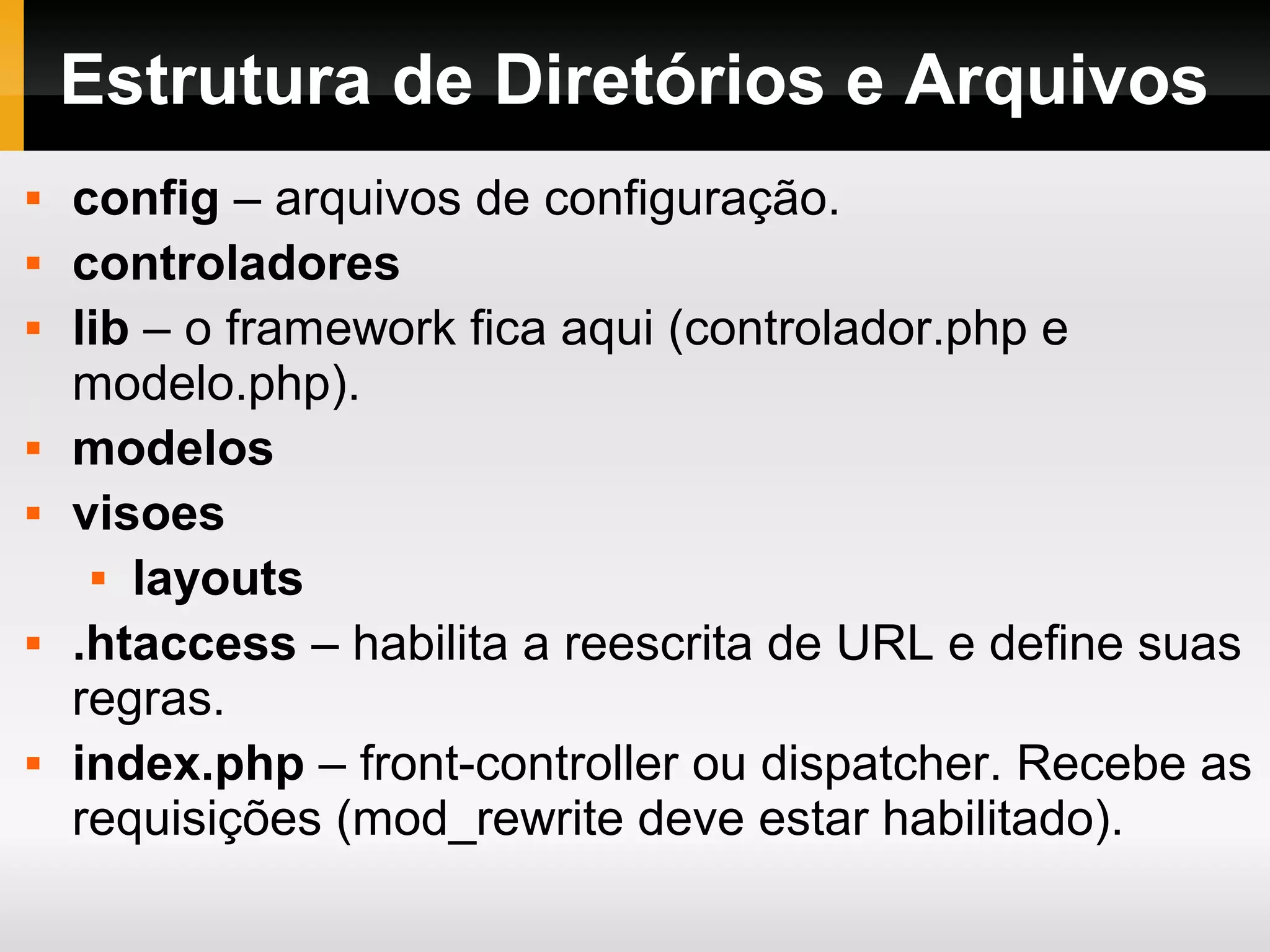 Estrutura de Diretórios e Arquivos  config – arquivos de configuração.  controladores  lib – o framework fica aqui (controlador.php e modelo.php).  modelos  visoes  layouts  .htaccess – habilita a reescrita de URL e define suas regras.  index.php – front-controller ou dispatcher. Recebe as requisições (mod_rewrite deve estar habilitado). 