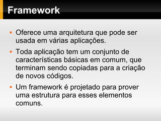 Framework
Oferece uma arquitetura que pode ser
usada em várias aplicações.
Toda aplicação tem um conjunto de
características básicas em comum, que
terminam sendo copiadas para a criação
de novos códigos.
Um framework é projetado para prover
uma estrutura para esses elementos
comuns.