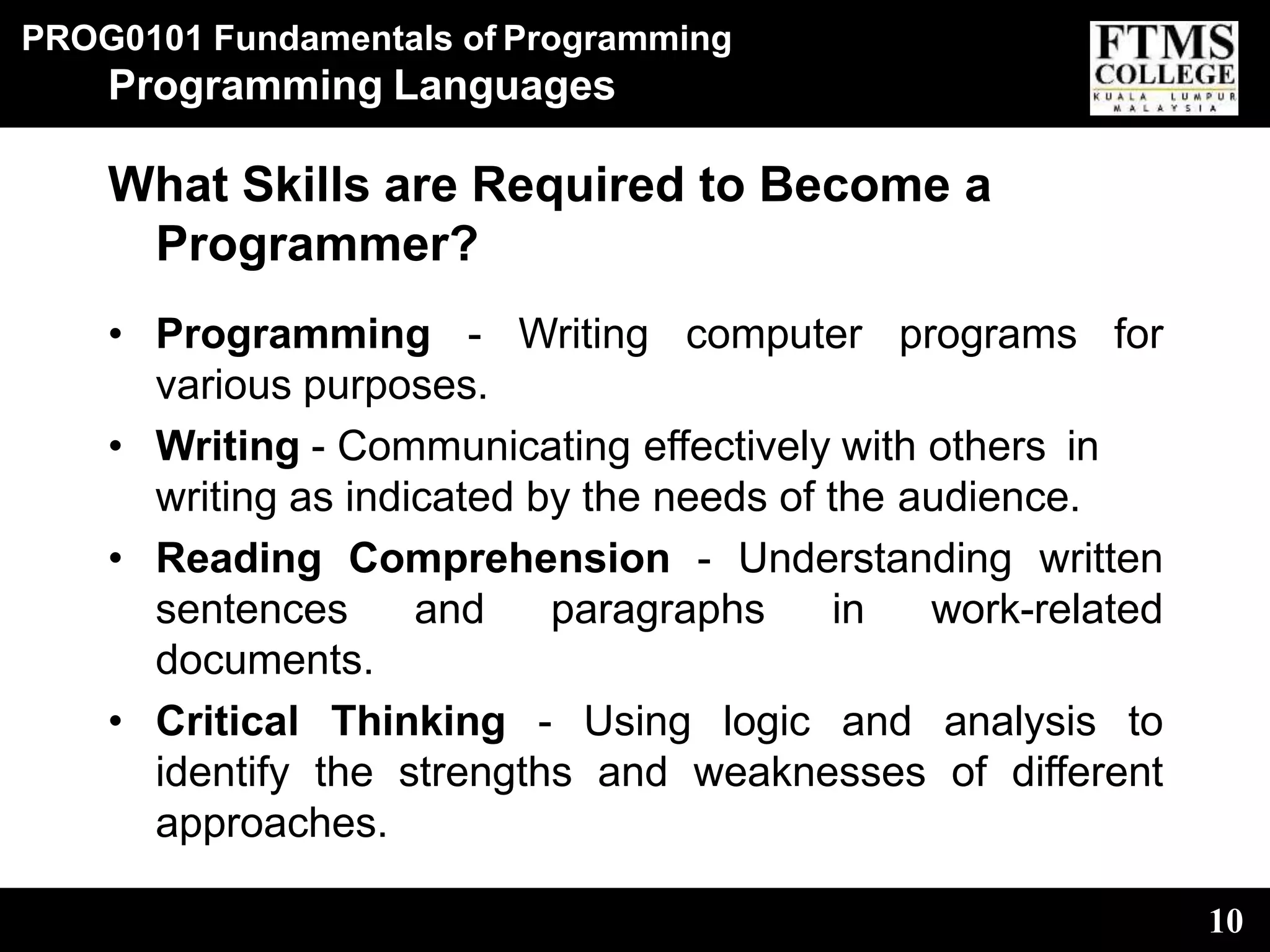 PROG0101 Fundamentals of Programming
10
Programming Languages
What Skills are Required to Become a
Programmer?
• Programming - Writing computer programs for
various purposes.
• Writing - Communicating effectively with others in
writing as indicated by the needs of the audience.
• Reading Comprehension - Understanding written
sentences and paragraphs in work-related
documents.
• Critical Thinking - Using logic and analysis to
identify the strengths and weaknesses of different
approaches.
 