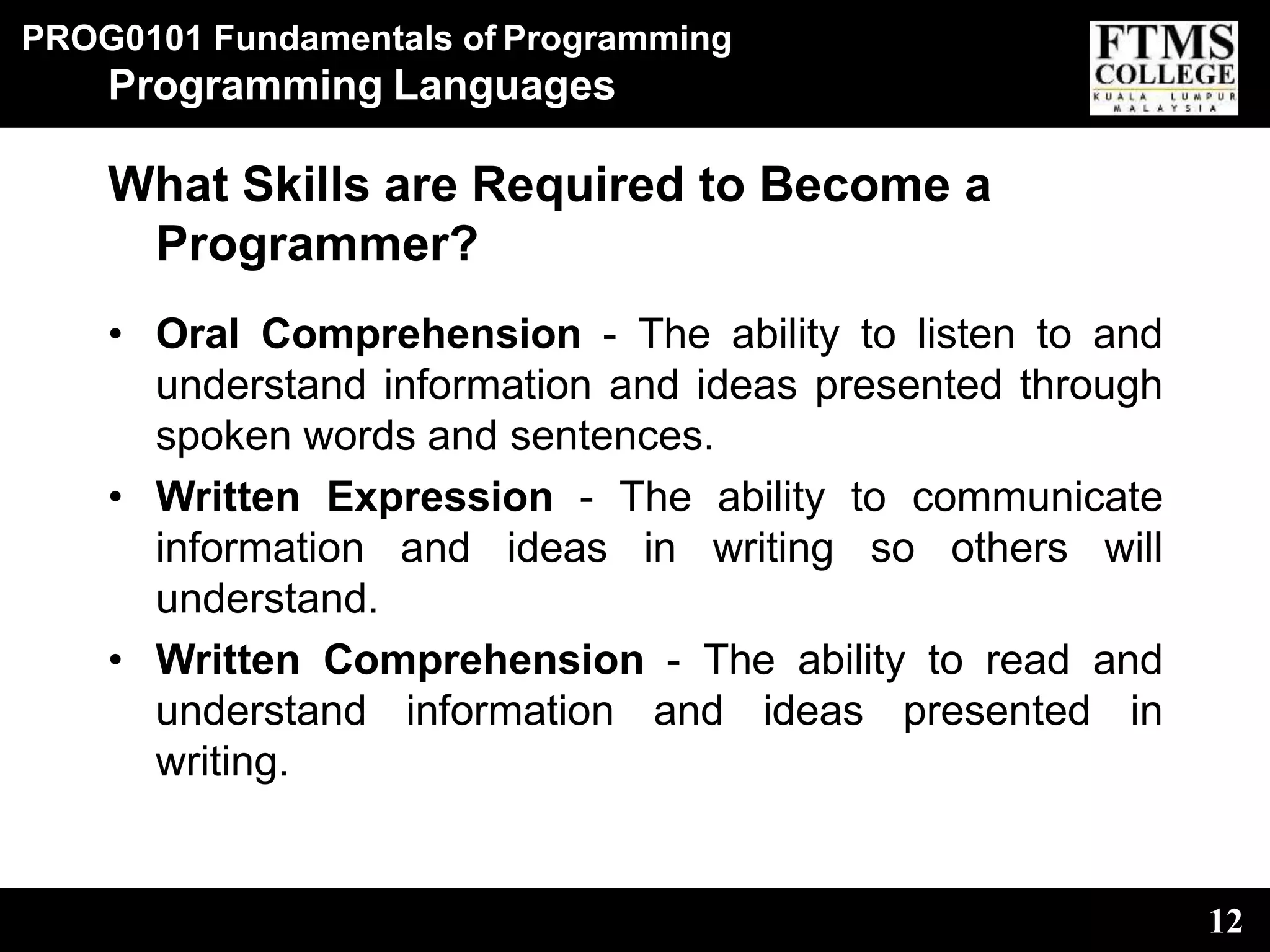 PROG0101 Fundamentals of Programming
12
Programming Languages
What Skills are Required to Become a
Programmer?
• Oral Comprehension - The ability to listen to and
understand information and ideas presented through
spoken words and sentences.
• Written Expression - The ability to communicate
information and ideas in writing so others will
understand.
• Written Comprehension - The ability to read and
understand information and ideas presented in
writing.
 