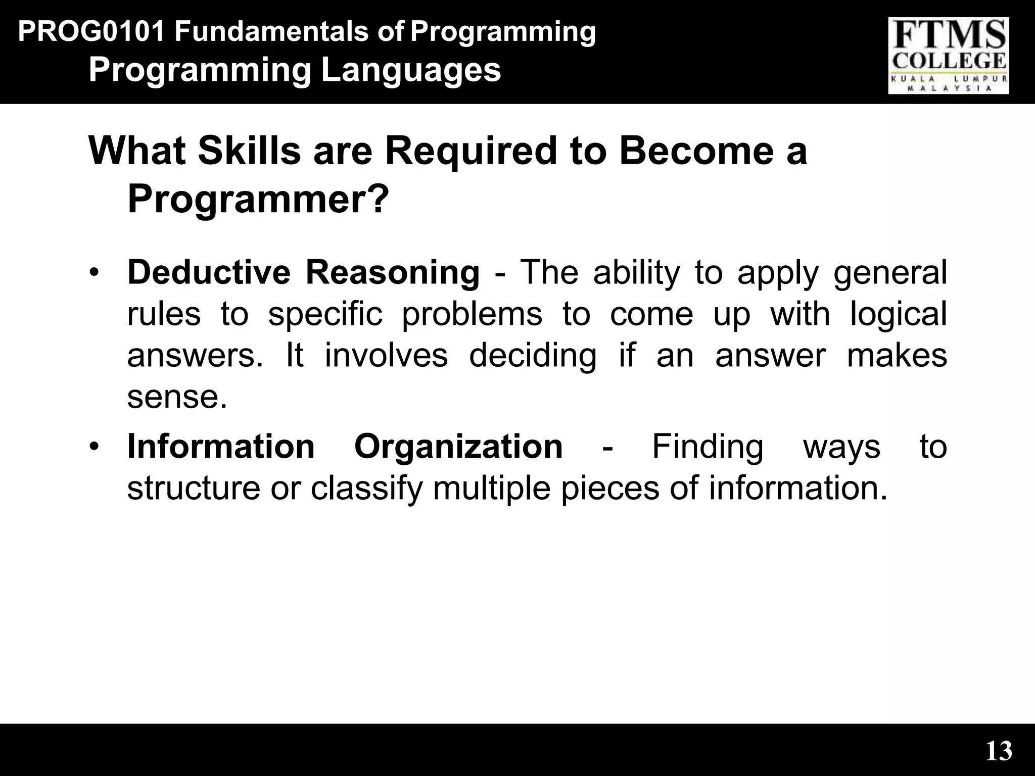 PROG0101 Fundamentals of Programming
13
Programming Languages
What Skills are Required to Become a
Programmer?
• Deductive Reasoning - The ability to apply general
rules to specific problems to come up with logical
answers. It involves deciding if an answer makes
sense.
• Information Organization - Finding ways to
structure or classify multiple pieces of information.
 